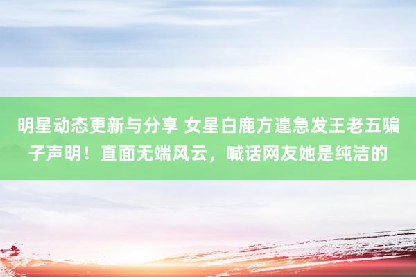 明星动态更新与分享 女星白鹿方遑急发王老五骗子声明！直面无端风云，喊话网友她是纯洁的