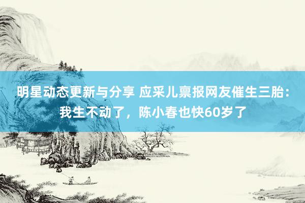 明星动态更新与分享 应采儿禀报网友催生三胎：我生不动了，陈小春也快60岁了