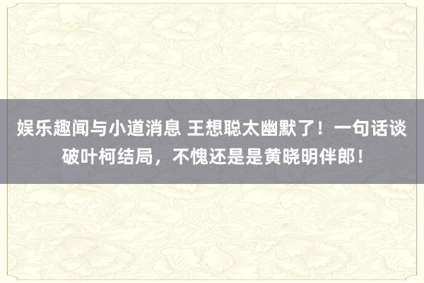 娱乐趣闻与小道消息 王想聪太幽默了！一句话谈破叶柯结局，不愧还是是黄晓明伴郎！