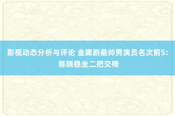 影视动态分析与评论 金庸剧最帅男演员名次前5: 陈晓稳坐二把交椅