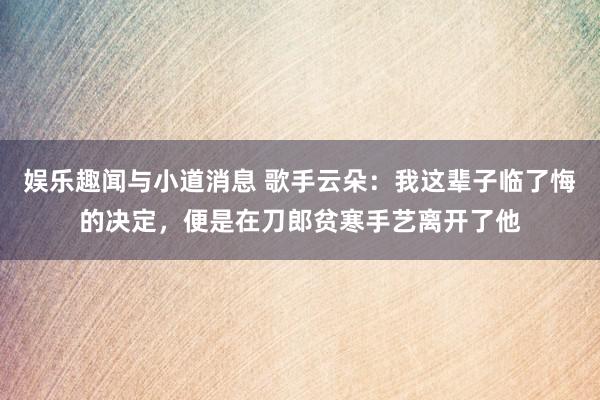 娱乐趣闻与小道消息 歌手云朵：我这辈子临了悔的决定，便是在刀郎贫寒手艺离开了他