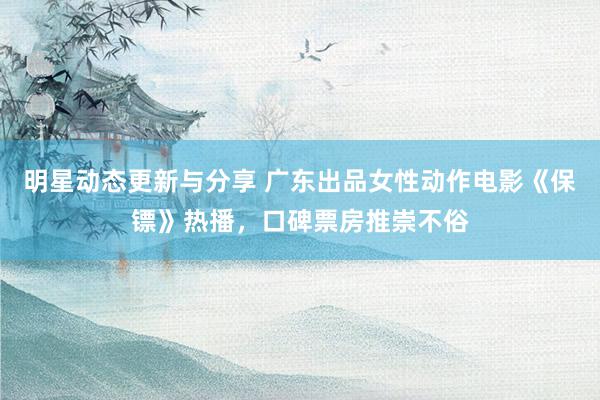 明星动态更新与分享 广东出品女性动作电影《保镖》热播，口碑票房推崇不俗