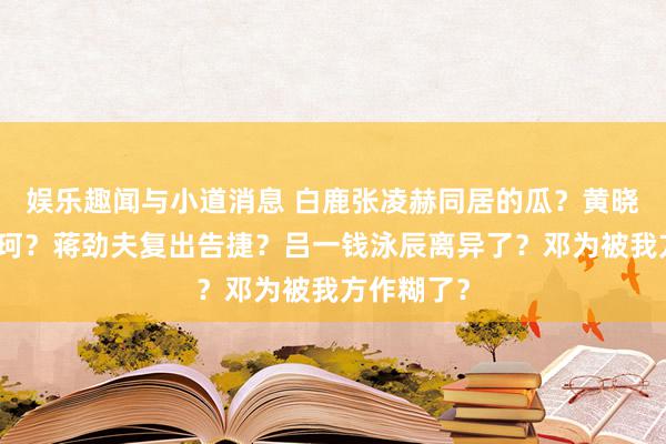 娱乐趣闻与小道消息 白鹿张凌赫同居的瓜？黄晓明捂嘴叶珂？蒋劲夫复出告捷？吕一钱泳辰离异了？邓为被我方作糊了？