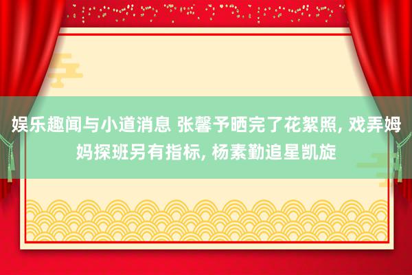 娱乐趣闻与小道消息 张馨予晒完了花絮照, 戏弄姆妈探班另有指标, 杨素勤追星凯旋