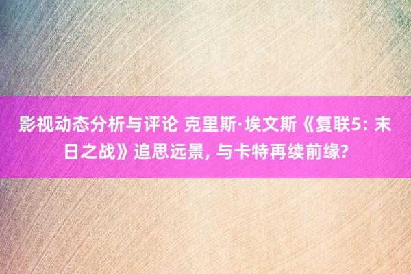 影视动态分析与评论 克里斯·埃文斯《复联5: 末日之战》追思远景, 与卡特再续前缘?