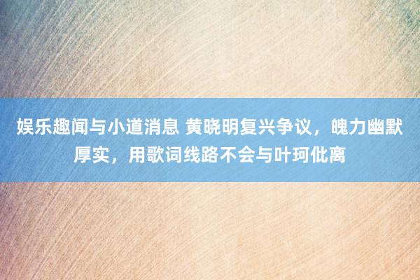 娱乐趣闻与小道消息 黄晓明复兴争议，魄力幽默厚实，用歌词线路不会与叶珂仳离