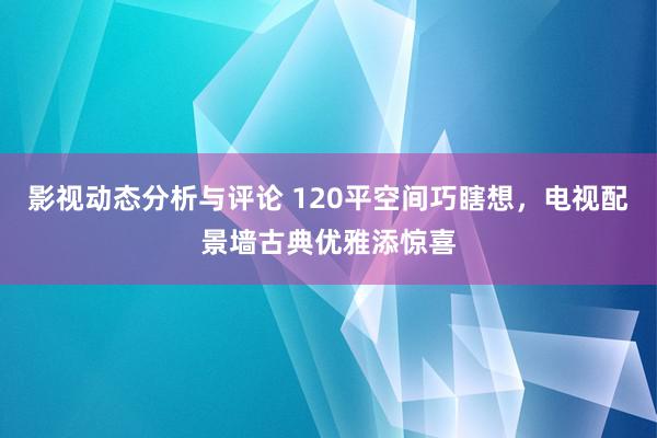 影视动态分析与评论 120平空间巧瞎想，电视配景墙古典优雅添惊喜