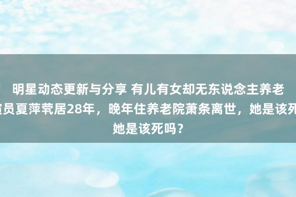 明星动态更新与分享 有儿有女却无东说念主养老，演员夏萍茕居28年，晚年住养老院萧条离世，她是该死吗？