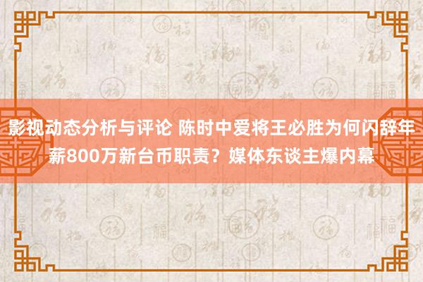 影视动态分析与评论 陈时中爱将王必胜为何闪辞年薪800万新台币职责？媒体东谈主爆内幕