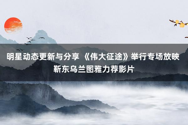 明星动态更新与分享 《伟大征途》举行专场放映 靳东乌兰图雅力荐影片