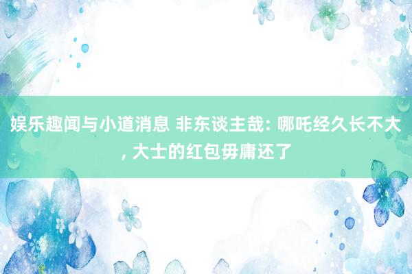 娱乐趣闻与小道消息 非东谈主哉: 哪吒经久长不大, 大士的红包毋庸还了