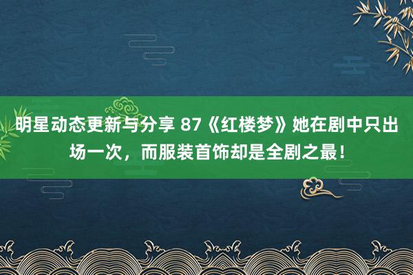 明星动态更新与分享 87《红楼梦》她在剧中只出场一次，而服装首饰却是全剧之最！