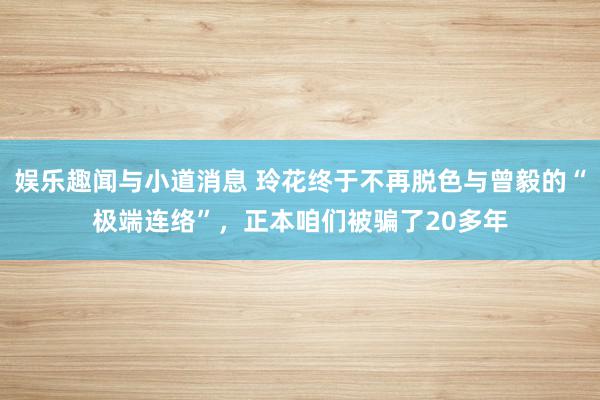 娱乐趣闻与小道消息 玲花终于不再脱色与曾毅的“极端连络”，正本咱们被骗了20多年