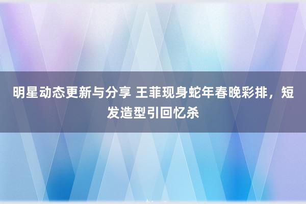 明星动态更新与分享 王菲现身蛇年春晚彩排，短发造型引回忆杀