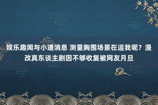 娱乐趣闻与小道消息 测量胸围场景在逗我呢？漫改真东谈主剧因不够收复被网友月旦