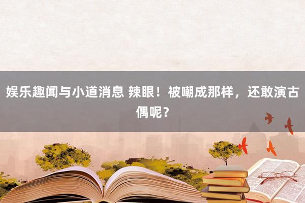 娱乐趣闻与小道消息 辣眼！被嘲成那样，还敢演古偶呢？