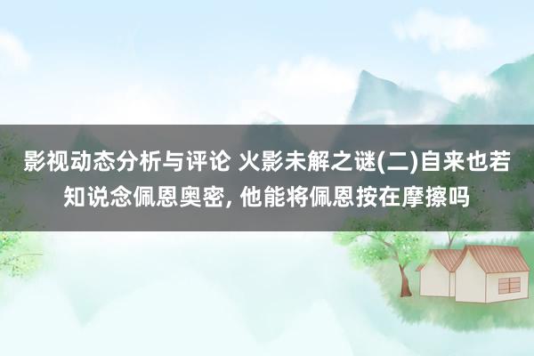 影视动态分析与评论 火影未解之谜(二)自来也若知说念佩恩奥密, 他能将佩恩按在摩擦吗