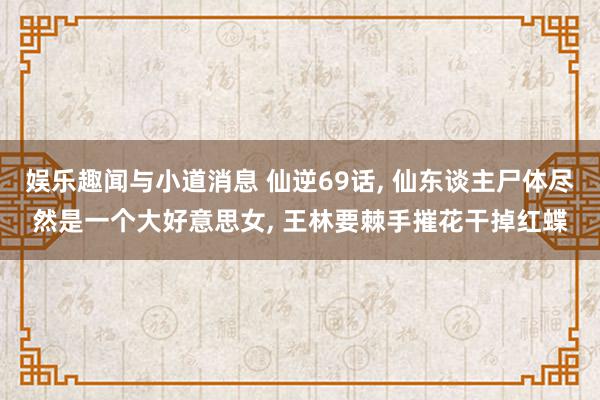 娱乐趣闻与小道消息 仙逆69话, 仙东谈主尸体尽然是一个大好意思女, 王林要棘手摧花干掉红蝶