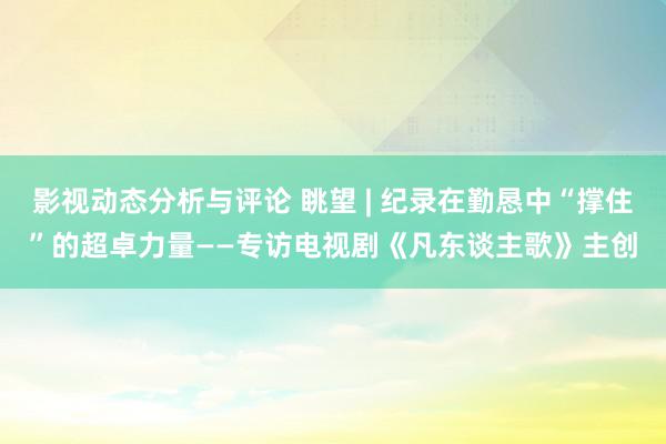 影视动态分析与评论 眺望 | 纪录在勤恳中“撑住”的超卓力量——专访电视剧《凡东谈主歌》主创