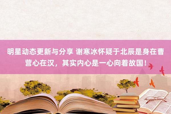 明星动态更新与分享 谢寒冰怀疑于北辰是身在曹营心在汉，其实内心是一心向着故国！