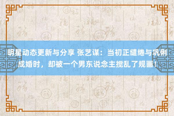 明星动态更新与分享 张艺谋：当初正缱绻与巩俐成婚时，却被一个男东说念主搅乱了规画！