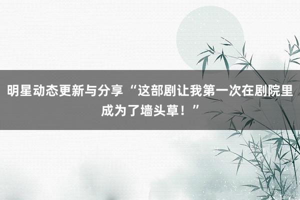 明星动态更新与分享 “这部剧让我第一次在剧院里成为了墙头草！”