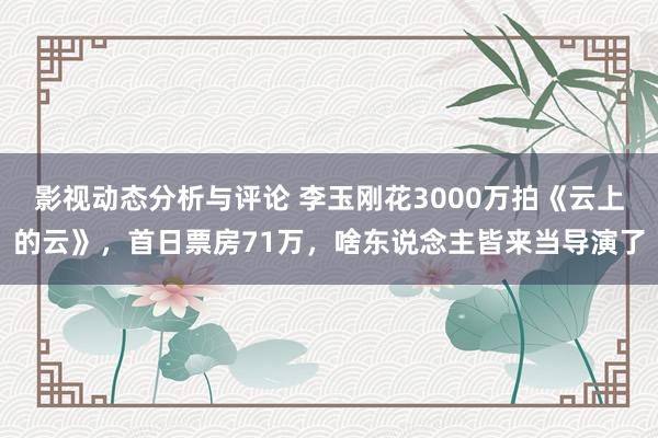 影视动态分析与评论 李玉刚花3000万拍《云上的云》，首日票房71万，啥东说念主皆来当导演了