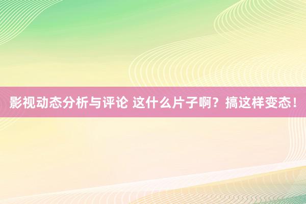 影视动态分析与评论 这什么片子啊？搞这样变态！