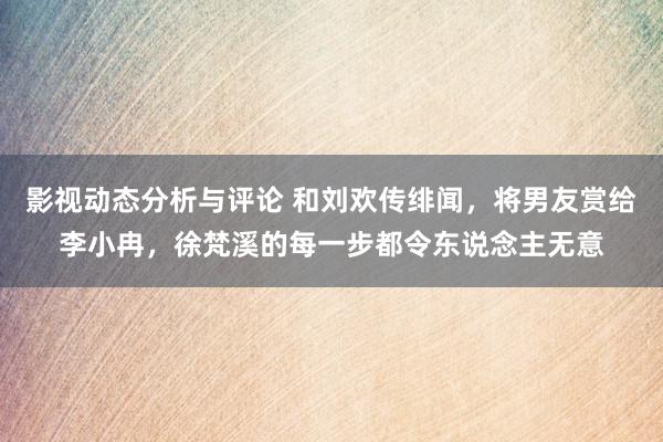 影视动态分析与评论 和刘欢传绯闻，将男友赏给李小冉，徐梵溪的每一步都令东说念主无意