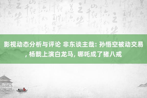 影视动态分析与评论 非东谈主哉: 孙悟空被动交易, 杨戬上演白龙马, 哪吒成了猪八戒