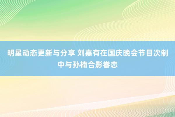 明星动态更新与分享 刘嘉有在国庆晚会节目次制中与孙楠合影眷恋