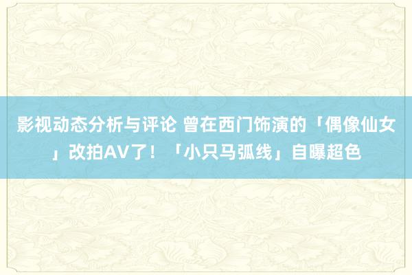 影视动态分析与评论 曾在西门饰演的「偶像仙女」改拍AV了！「小只马弧线」自曝超色