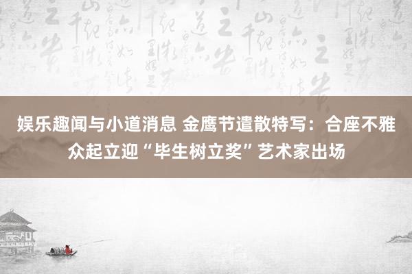 娱乐趣闻与小道消息 金鹰节遣散特写：合座不雅众起立迎“毕生树立奖”艺术家出场