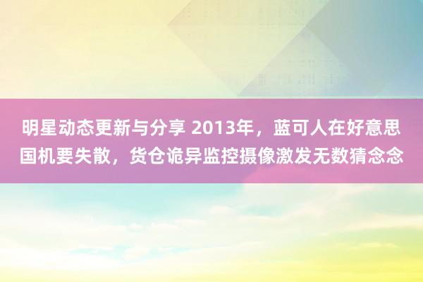 明星动态更新与分享 2013年，蓝可人在好意思国机要失散，货仓诡异监控摄像激发无数猜念念