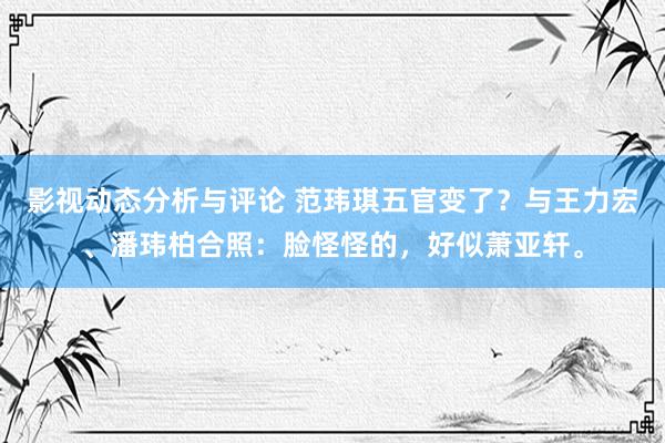 影视动态分析与评论 范玮琪五官变了？与王力宏、潘玮柏合照：脸怪怪的，好似萧亚轩。