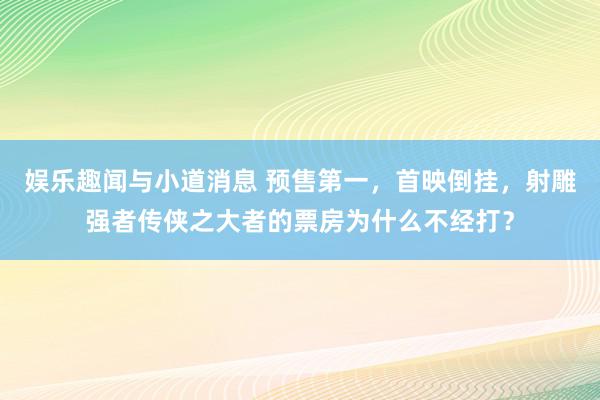 娱乐趣闻与小道消息 预售第一，首映倒挂，射雕强者传侠之大者的票房为什么不经打？