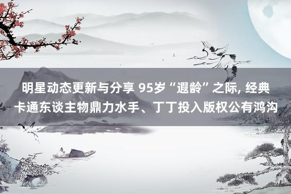 明星动态更新与分享 95岁“遐龄”之际, 经典卡通东谈主物鼎力水手、丁丁投入版权公有鸿沟