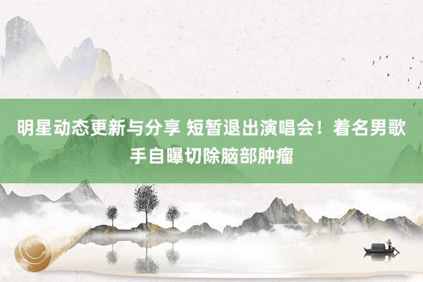 明星动态更新与分享 短暂退出演唱会！着名男歌手自曝切除脑部肿瘤