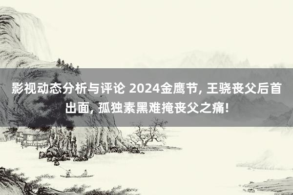 影视动态分析与评论 2024金鹰节, 王骁丧父后首出面, 孤独素黑难掩丧父之痛!