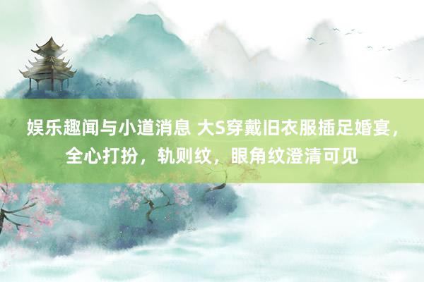 娱乐趣闻与小道消息 大S穿戴旧衣服插足婚宴，全心打扮，轨则纹，眼角纹澄清可见