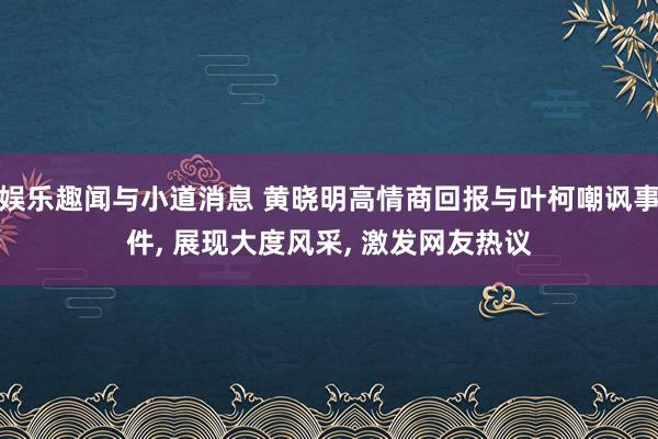 娱乐趣闻与小道消息 黄晓明高情商回报与叶柯嘲讽事件, 展现大度风采, 激发网友热议