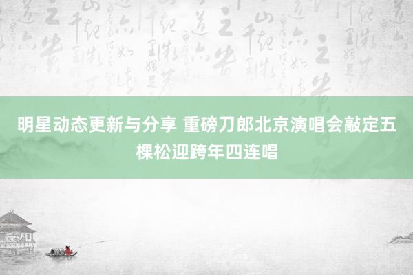 明星动态更新与分享 重磅刀郎北京演唱会敲定五棵松迎跨年四连唱