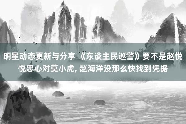 明星动态更新与分享 《东谈主民巡警》要不是赵悦悦忠心对莫小虎, 赵海洋没那么快找到凭据