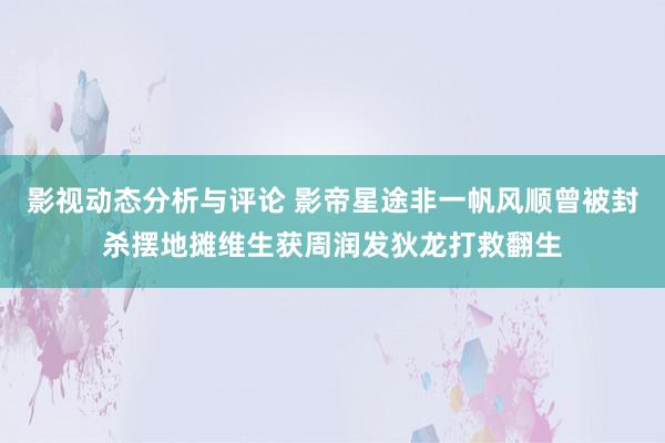 影视动态分析与评论 影帝星途非一帆风顺　曾被封杀摆地摊维生　获周润发狄龙打救翻生