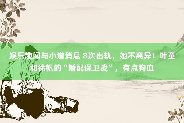 娱乐趣闻与小道消息 8次出轨，她不离异！叶童和徐帆的“婚配保卫战”，有点狗血