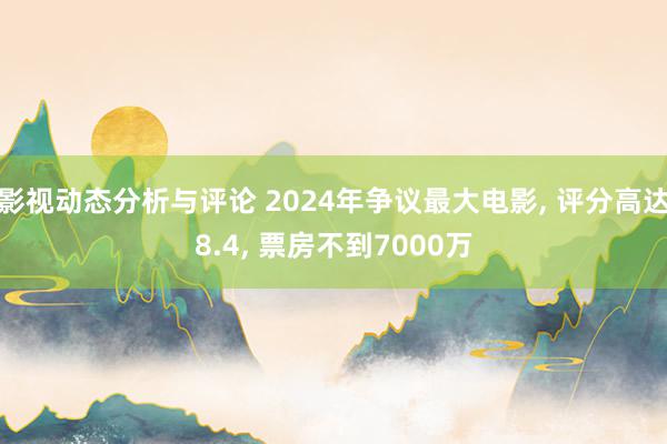 影视动态分析与评论 2024年争议最大电影, 评分高达8.4, 票房不到7000万