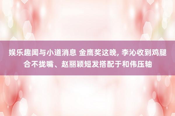 娱乐趣闻与小道消息 金鹰奖这晚, 李沁收到鸡腿合不拢嘴、赵丽颖短发搭配于和伟压轴