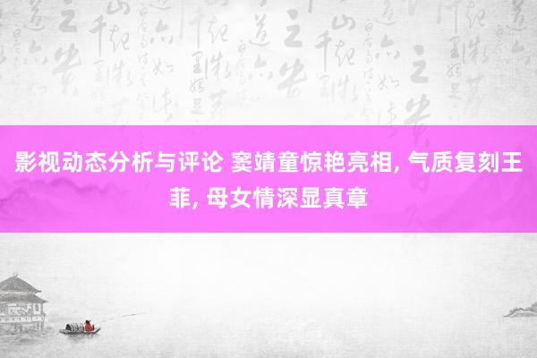 影视动态分析与评论 窦靖童惊艳亮相, 气质复刻王菲, 母女情深显真章