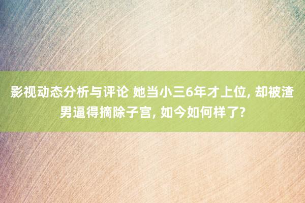 影视动态分析与评论 她当小三6年才上位, 却被渣男逼得摘除子宫, 如今如何样了?