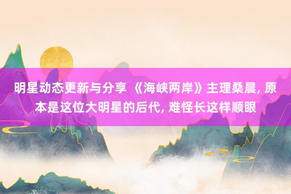 明星动态更新与分享 《海峡两岸》主理桑晨, 原本是这位大明星的后代, 难怪长这样顺眼